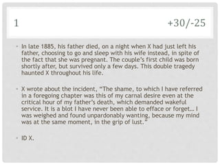 1 +30/-25
• In late 1885, his father died, on a night when X had just left his
father, choosing to go and sleep with his wife instead, in spite of
the fact that she was pregnant. The couple’s first child was born
shortly after, but survived only a few days. This double tragedy
haunted X throughout his life.
• X wrote about the incident, “The shame, to which I have referred
in a foregoing chapter was this of my carnal desire even at the
critical hour of my father’s death, which demanded wakeful
service. It is a blot I have never been able to efface or forget… I
was weighed and found unpardonably wanting, because my mind
was at the same moment, in the grip of lust.”
• ID X.
 