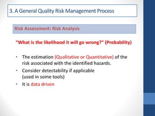 3. A General Quality Risk Management Process
“What is the likelihood it will go wrong?” (Probability)
• The estimation (Qualitative or Quantitative) of the
risk associated with the identified hazards.
• Consider detectability if applicable
(used in some tools)
• It is data driven
Risk Assessment: Risk Analysis
 