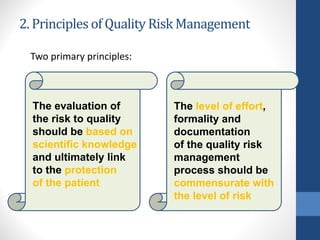 2. Principles of Quality Risk Management
Two primary principles:
The evaluation of
the risk to quality
should be based on
scientific knowledge
and ultimately link
to the protection
of the patient
The level of effort,
formality and
documentation
of the quality risk
management
process should be
commensurate with
the level of risk
 