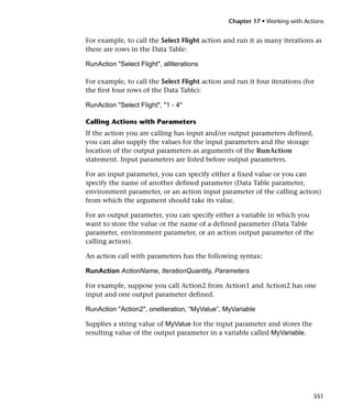 Chapter 17 • Working with Actions


For example, to call the Select Flight action and run it as many iterations as
there are rows in the Data Table:

RunAction "Select Flight", allIterations

For example, to call the Select Flight action and run it four iterations (for
the first four rows of the Data Table):

RunAction "Select Flight", "1 - 4"

Calling Actions with Parameters
If the action you are calling has input and/or output parameters defined,
you can also supply the values for the input parameters and the storage
location of the output parameters as arguments of the RunAction
statement. Input parameters are listed before output parameters.

For an input parameter, you can specify either a fixed value or you can
specify the name of another defined parameter (Data Table parameter,
environment parameter, or an action input parameter of the calling action)
from which the argument should take its value.

For an output parameter, you can specify either a variable in which you
want to store the value or the name of a defined parameter (Data Table
parameter, environment parameter, or an action output parameter of the
calling action).

An action call with parameters has the following syntax:

RunAction ActionName, IterationQuantity, Parameters

For example, suppose you call Action2 from Action1 and Action2 has one
input and one output parameter defined.

RunAction "Action2", oneIteration, “MyValue”, MyVariable

Supplies a string value of MyValue for the input parameter and stores the
resulting value of the output parameter in a variable called MyVariable.




                                                                             351
 