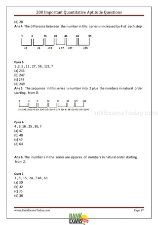www.BankExamsToday.com
200 Important Quantitative Aptitude Questions
www.BankExamsToday.com Page 17
(d) 28
Ans 4. The difference between the number in this series is increased by 4 at each step .
Ques 5.
1 ,2 ,5 , 12 , 27 , 58 , 121, ?
(a) 246
(b) 247
(c) 248
(d) 249
Ans 5. The sequence in this series is number into 2 plus the numbers in natural order
starting . from 0.
Ques 6.
4 , 9, 16 , 25 , 36, ?
(a) 47
(b) 48
(c) 49
(d) 64
Ans 6. The number s in the series are squares of numbers in natural order starting
from 2.
Ques 7.
3 , 8 , 15 , 24 , ? 48 , 63
(a) 30
(b) 32
(c) 35
(d) 36
 