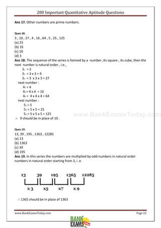 www.BankExamsToday.com
200 Important Quantitative Aptitude Questions
www.BankExamsToday.com Page 22
Ans 17. Other numbers are prime numbers.
Ques 18.
3 , 10 , 27 , 4 , 16 , 64 , 5 , 25 , 125
(a) 25
(b) 16
(c) 10
(d) 3
Ans 18. The sequence of the series is formed by a number ,its square , its cube, then the
next number is natural order , i.e.,
31 = 3
32 = 3 x 3 = 9
33 = 3 x 3 x 3 = 27
next number :
41 = 4
42 = 4 x 4 = 16
43 = 4 x 4 x 4 = 64
next number :
51 = 5
52 = 5 x 5 = 25
53 = 5 x 5 x 5 = 125
∴ 9 should be in place of 10 .
Ques 19.
13, 39 , 195 , 1363 , 12285
(a) 13
(b) 1363
(c) 39
(d) 195
Ans 19. In this series the numbers are multiplied by odd numbers in natural order
numbers in natural order starting from 3, i .e.
∴ 1365 should be in place of 1363
 