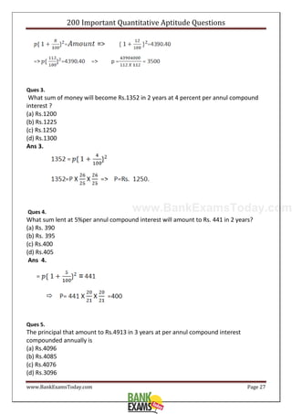 www.BankExamsToday.com
200 Important Quantitative Aptitude Questions
www.BankExamsToday.com Page 27
Ques 3.
What sum of money will become Rs.1352 in 2 years at 4 percent per annul compound
interest ?
(a) Rs.1200
(b) Rs.1225
(c) Rs.1250
(d) Rs.1300
Ans 3.
Ques 4.
What sum lent at 5%per annul compound interest will amount to Rs. 441 in 2 years?
(a) Rs. 390
(b) Rs. 395
(c) Rs.400
(d) Rs.405
Ans 4.
Ques 5.
The principal that amount to Rs.4913 in 3 years at per annul compound interest
compounded annually is
(a) Rs.4096
(b) Rs.4085
(c) Rs.4076
(d) Rs.3096
 