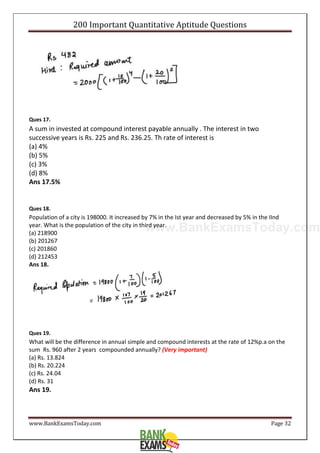 www.BankExamsToday.com
200 Important Quantitative Aptitude Questions
www.BankExamsToday.com Page 32
Ques 17.
A sum in invested at compound interest payable annually . The interest in two
successive years is Rs. 225 and Rs. 236.25. Th rate of interest is
(a) 4%
(b) 5%
(c) 3%
(d) 8%
Ans 17.5%
Ques 18.
Population of a city is 198000. It increased by 7% in the Ist year and decreased by 5% in the IInd
year. What is the population of the city in third year.
(a) 218900
(b) 201267
(c) 201860
(d) 212453
Ans 18.
Ques 19.
What will be the difference in annual simple and compound interests at the rate of 12%p.a on the
sum Rs. 960 after 2 years compounded annually? (Very important)
(a) Rs. 13.824
(b) Rs. 20.224
(c) Rs. 24.04
(d) Rs. 31
Ans 19.
 