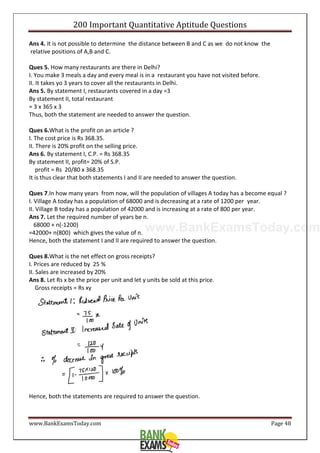 www.BankExamsToday.com
200 Important Quantitative Aptitude Questions
www.BankExamsToday.com Page 48
Ans 4. It is not possible to determine the distance between B and C as we do not know the
relative positions of A,B and C.
Ques 5. How many restaurants are there in Delhi?
I. You make 3 meals a day and every meal is in a restaurant you have not visited before.
II. It takes yo 3 years to cover all the restaurants in Delhi.
Ans 5. By statement I, restaurants covered in a day =3
By statement II, total restaurant
= 3 x 365 x 3
Thus, both the statement are needed to answer the question.
Ques 6.What is the profit on an article ?
I. The cost price is Rs 368.35.
II. There is 20% profit on the selling price.
Ans 6. By statement I, C.P. = Rs 368.35
By statement II, profit= 20% of S.P.
profit = Rs 20/80 x 368.35
It is thus clear that both statements I and II are needed to answer the question.
Ques 7.In how many years from now, will the population of villages A today has a become equal ?
I. Village A today has a population of 68000 and is decreasing at a rate of 1200 per year.
II. Village B today has a population of 42000 and is increasing at a rate of 800 per year.
Ans 7. Let the required number of years be n.
68000 + n(-1200)
=42000+ n(800) which gives the value of n.
Hence, both the statement I and II are required to answer the question.
Ques 8.What is the net effect on gross receipts?
I. Prices are reduced by 25 %
II. Sales are increased by 20%
Ans 8. Let Rs x be the price per unit and let y units be sold at this price.
Gross receipts = Rs xy
Hence, both the statements are required to answer the question.
 