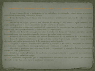 La actividad de la Colaboración Cochrane se basa en los siguientes de principios filosóficos: Basar su desarrollo en el entusiasmo de los individuos, involucrando y dando apoyo a personas con diferente formación y experiencia diversa. Evitar la duplicación, mediante una buena gestión y coordinación para que los esfuerzos sean eficientes. Minimizar los sesgos, gracias a una variedad de estrategias, tales como el rigor científico, una amplia participación y el reconocimiento de posibles conflictos de interés. Actualización permanente, asumiendo el compromiso de asegurar que las revisiones Cochrane identificarán e incorporarán la nueva evidencia que vaya apareciendo. Priorización de la relevancia, promoviendo la evaluación de las intervenciones sanitarias a partir de resultados que sean importantes para las personas que deben tomar decisiones. Promover el acceso, mediante una amplia diseminación de los productos de la Colaboración, aprovechando las alianzas estratégicas y asegurando una política de precios, un contenido y unos medios adecuados para cubrir las necesidades de los usuarios en todo el mundo. Asegurar la calidad, permaneciendo abiertos y sensibles a las críticas, aplicando los avances metodológicos y desarrollando sistemas para la mejora continua de la calidad. Organizar y gestionar una estructura eficiente y transparente, y minimizar la jerga burocrática introducida en las publicaciones. Colaborar, gracias al impulso de una buena comunicación interna y externa, de unas decisiones transparentes y del trabajo en equipo. Continuidad, asegurando que la responsabilidad relacionada con los revisores, los procesos editoriales y otras funciones clave se mantienen y renuevan. 