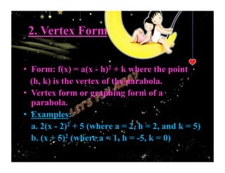 2. Vertex Form
•  Form: f(x) = a(x - h)2 + k where the point
(h, k) is the vertex of the parabola.
•  Vertex form or graphing form of a
parabola.
•  Examples:
a. 2(x - 2)2 + 5 (where a = 2, h = 2, and k = 5)
b. (x + 5)2 (where a = 1, h = -5, k = 0)
 