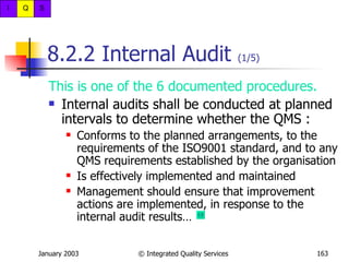 8.2.2 Internal Audit  (1/5) This is one of the 6 documented procedures. Internal audits shall be conducted at planned intervals to determine whether the QMS : Conforms to the planned arrangements, to the requirements of the ISO9001 standard, and to any QMS requirements established by the organisation Is effectively implemented and maintained Management should ensure that improvement actions are implemented, in response to the internal audit results…  
