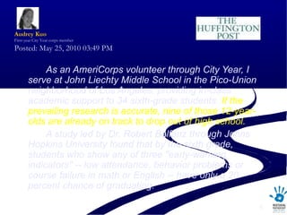As an AmeriCorps volunteer through City Year, I serve at John Liechty Middle School in the Pico-Union neighborhood of Los Angeles, providing in-class academic support to 34 sixth-grade students.  If the prevailing research is accurate, nine of those 12-year-olds are already on track to drop out of high school. A study led by Dr. Robert Balfanz through Johns Hopkins University found that by the sixth grade, students who show any of three &quot;early-warning indicators&quot; -- low attendance, behavior problems or course failure in math or English -- have only a 20 percent chance of graduating.            Audrey  Kuo First-year City Year corps member Posted: May 25, 2010 03:49 PM  