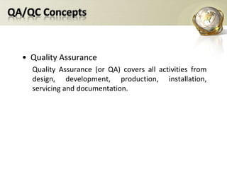 QA/QC ConceptsQuality Assurance Quality Assurance (or QA) covers all activities from design, development, production, installation, servicing and documentation. 