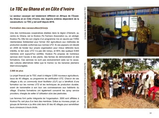 14
LebureaudeKokooPaàAgboville©TDCDespaysansdeYawkroms’inscriventauprojet©KokooPa
Le secteur cacaoyer est totalement différent en Afrique de l’Ouest.
Au Ghana et en Côte d’Ivoire, des régions entières dépendent de la
cacaoculture. Le TDC y est actif depuis 2016.
Formation des cacaoculteur(trice)s
Une des nombreuses coopératives établies dans la région d’Ashanti, au
centre du Ghana, est la Kookoo Pa Farmers Association ou, en abrégé,
Kookoo Pa. Elle tire son origine d’un programme mis en œuvre par l’ONG
néerlandaise Solidaridad pour former 352 agriculteurs aux méthodes de
production durable conformes aux normes UTZ. Si ces paysans ont décidé
en 2009 de fonder leur propre organisation pour mieux défendre leurs
intérêts, le lien avec UTZ n’a pas été rompu, et 85% des quelque 8.600
membres sont aujourd’hui certifiés. Kookoo Pa propose de nombreux
services dont l’accès à des plants, des fermes de démonstration et des
formations. Ces services ne sont pas exclusivement axés sur le cacao,
des cultures alternatives telles que le manioc ou les bananes plantains
étant encouragées.
2.000 de plus
Le projet financé par le TDC visait à intégrer 2.000 nouveaux agriculteurs,
issus de 40 villages, au programme de certification UTZ. Chacun de ces
villages a élu un community level facilitator (CLF) qui a bénéficié d’une
formation sur les normes UTZ et les techniques de production durable,
avant de transmettre à son tour ces connaissances aux habitants du
village. D’autres formations ont également concerné les spray service
providers, chargés de veiller à l’utilisation sûre des pesticides.
Les femmes font partie intégrante de l’organisation. 3000 sont affiliées à
Kookoo Pa, soit plus d’un tiers des membres. Grâce au nouveau projet, un
groupe de femmes a pu être créé dans 30 des 40 villages pour sensibiliser
leurs consoeurs à leurs droits.
 