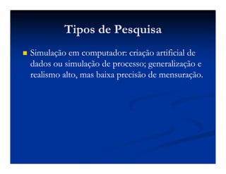 Tipos de PesquisaTipos de Pesquisa
Simulação em computador: criação artificial deSimulação em computador: criação artificial de
dados ou simulação de processo; generalização edados ou simulação de processo; generalização e
realismo alto, mas baixa precisão de mensuração.realismo alto, mas baixa precisão de mensuração.
 