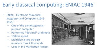 Early classical computing: ENIAC 1946
• ENIAC - Electronic Numerical
Integrator and Computer (1946-
1955)
– One of the earliest general-
purpose computer
– Performed *decimal* arithmetic
– 100Khz speed
– Multiplying two 10-digit
numbers took 2.8 seconds
– Used in the Manhattan Project
 