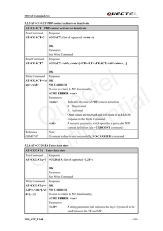 M10 AT Commands Set
M10_ATC_V1.04 - 109 -
5.2.5 AT+CGACT PDP context activate or deactivate
AT+CGACT PDP context activate or deactivate
Test Command
AT+CGACT=?
Response
+CGACT: (list of supported <state>s)
OK
Parameter
See Write Command.
Read Command
AT+CGACT?
Response
+CGACT: <cid>,<state>[<CR><LF>+CGACT:<cid><state>…]
OK
Write Command
AT+CGACT=<st
ate>,<cid>
Response
OK
NO CARRIER
If error is related to ME functionality:
+CME ERROR: <err>
Parameters
<state> Indicates the state of PDP context activation
0 Deactivated
1 Activated
Other values are reserved and will result in an ERROR
response to the Write Command.
<cid> A numeric parameter which specifies a particular PDP
context definition (see +CGDCONT command)
Reference
GSM07.07
Note:
If context is deactivated successfully, NO CARRIER is returned.
5.2.6 AT+CGDATA Enter data state
AT+CGDATA Enter data state
Test Command
AT+CGDATA=?
Response
+CGDATA: list of supported <L2P>s
OK
Parameter
See Write Command.
Write Command
AT+CGDATA=<
L2P>[,<cid>[,<ci
d>[,…]]]
Response
OK
NO CARRIER
If error is related to ME functionality:
+CME ERROR: <err>
Parameters
<L2P> A string parameter that indicates the layer 2 protocol to be
used between the TE and MT:
Quectel
Confidential
 