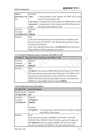 M10 AT Commands Set
M10_ATC_V1.04 - 151 -
name>,<
password>[,<rat
e>]
Parameters
<apn> A string parameter which indicates the GPRS access point
name or the call number of CSD
<user name> A string parameter which indicates the GPRS/CSD user name
<password> A string parameter which indicates the GPRS/CSD password
<rate> The speed of data transmit for CSD
Execution
Command
AT+QIREGAPP
Response
OK
ERROR
Reference Note:
1 The write command and execution command of this command is valid
only at the status of IP INITIAL. After operating this command, the status
will become to IP START.
2 the value of QICSGP (please refer to AT+QICSGP) define what kind of
bearer (GPRS or CSD) the parameters are used for.
7.2.7 AT+QIACT Bring up wireless connection with GPRS or CSD
AT+QIACT Bring up wireless connection with GPRS or CSD
Execution
Command
AT+QIACT
Response
OK
ERROR
Reference Note:
AT+QIACT only activates GPRS/CSD context at the status of IP START，
after operating this command, the status will become to IP CONFIG. If TA
accepts the activated operation, the status will become to IP IND; after
GPRS/CSD context is activated successfully, the status will become to IP
GPRSACT, response OK, otherwise response ERROR.
7.2.8 AT+QILOCIP Get local IP address
AT+QILOCIP Get local IP address
Read Command
AT+QILOCIP?
Response
OK
Execution
Command
AT+QILOCIP
Response
<IP address>
ERROR
Parameter
<IP address> A string parameter which indicates the IP address assigned
from GPRS or CSD network
Reference Note:
Only at the following status: IP GPRSACT, IP STATUS, TCP/UDP
CONNECTING, CONNECT OK, IP CLOSE can get local IP address by
AT+QILOCIP, otherwise response ERROR. And if the status before
execute the command is IP GPRSACT, the status will become to IP
Quectel
Confidential
 