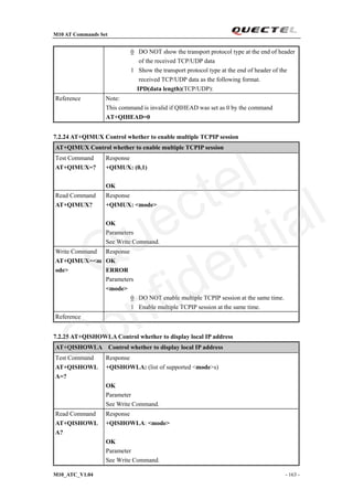 M10 AT Commands Set
M10_ATC_V1.04 - 163 -
0 DO NOT show the transport protocol type at the end of header
of the received TCP/UDP data
1 Show the transport protocol type at the end of header of the
received TCP/UDP data as the following format.
IPD(data length)(TCP/UDP):
Reference Note:
This command is invalid if QIHEAD was set as 0 by the command
AT+QIHEAD=0
7.2.24 AT+QIMUX Control whether to enable multiple TCPIP session
AT+QIMUX Control whether to enable multiple TCPIP session
Test Command
AT+QIMUX=?
Response
+QIMUX: (0,1)
OK
Read Command
AT+QIMUX?
Response
+QIMUX: <mode>
OK
Parameters
See Write Command.
Write Command
AT+QIMUX=<m
ode>
Response
OK
ERROR
Parameters
<mode>
0 DO NOT enable multiple TCPIP session at the same time.
1 Enable multiple TCPIP session at the same time.
Reference
7.2.25 AT+QISHOWLA Control whether to display local IP address
AT+QISHOWLA Control whether to display local IP address
Test Command
AT+QISHOWL
A=?
Response
+QISHOWLA: (list of supported <mode>s)
OK
Parameter
See Write Command.
Read Command
AT+QISHOWL
A?
Response
+QISHOWLA: <mode>
OK
Parameter
See Write Command.
Quectel
Confidential
 