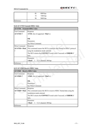 M10 AT Commands Set
M10_ATC_V1.04 - 171 -
48 4800 bps
72 7200 bps
96 9600 bps
Reference
8.2.8 AT+FTH Transmit HDLC data
AT+FTH Transmit HDLC data
Test Command
AT+FTH=?
Response
+FTH: (list of supported <Mod>s)
OK
Parameters
See Write Command.
Write Command
AT+FTH=<Mod
>
Response
This command causes the DCE to transmit data framed in HDLC protocol
using the modulation mode selected.
The DCE returns the CONNECT result code if succeed, or ERROR if
fails.
Parameter
<Mod> 3 V.21 channels 300 bps
Reference
8.2.9 AT+FRH Receive HDLC data
AT+FRH Receive HDLC data
Test Command
AT+FRH=?
Response
+FRH: (list of supported <Mod>s)
OK
Parameters
See Write Command.
Write Command
AT+FRH=<Mod
>
Response
This command causes the DCE to receive HDLC framed data using the
modulation mode selected.
The DCE returns the CONNECT result code if succeed, or ERROR if
fails.
Parameter
<Mod> 3 V.21 channels 300 bps
Reference
Quectel
Confidential
 