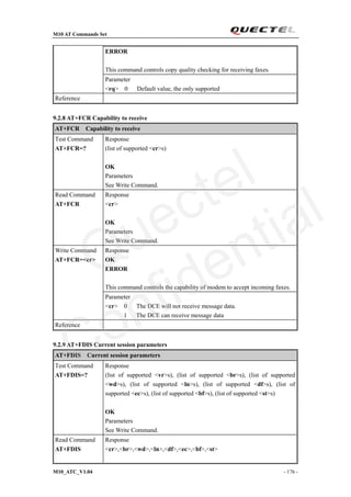 M10 AT Commands Set
M10_ATC_V1.04 - 176 -
ERROR
This command controls copy quality checking for receiving faxes.
Parameter
<rq> 0 Default value, the only supported
Reference
9.2.8 AT+FCR Capability to receive
AT+FCR Capability to receive
Test Command
AT+FCR=?
Response
(list of supported <cr>s)
OK
Parameters
See Write Command.
Read Command
AT+FCR
Response
<cr>
OK
Parameters
See Write Command.
Response
OK
ERROR
This command controls the capability of modem to accept incoming faxes.
Write Command
AT+FCR=<cr>
Parameter
<cr> 0 The DCE will not receive message data.
1 The DCE can receive message data
Reference
9.2.9 AT+FDIS Current session parameters
AT+FDIS Current session parameters
Test Command
AT+FDIS=?
Response
(list of supported <vr>s), (list of supported <br>s), (list of supported
<wd>s), (list of supported <ln>s), (list of supported <df>s), (list of
supported <ec>s), (list of supported <bf>s), (list of supported <st>s)
OK
Parameters
See Write Command.
Read Command
AT+FDIS
Response
<cr>,<br>,<wd>,<ln>,<df>,<ec>,<bf>,<st>
Quectel
Confidential
 