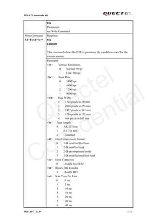 M10 AT Commands Set
M10_ATC_V1.04 - 177 -
OK
Parameters
see Write Command
Response
OK
ERROR
This command allows the DTE to parameter the capabilities used for the
current session.
Write Command
AT+FDIS=<cr>
Parameter
<vr> Vertical Resolution,
0 Normal: 98 lpi
1 Fine: 196 lpi
<br> Baud Rate,
0 2400 bps
1 4800 bps
2 7200 bps
3 9600 bps
<wd> Page Width
0 1728 pixels in 215mm
1 2048 pixels in 255 mm
2 2432 pixels in 303 mm
3 1216 pixels in 151 mm
4 864 pixels in 107 mm
<ln> Page Length
0 A4, 297 mm
1 B4, 364 mm
2 Unlimited
<df> Data Compression Format
0 1-D modified Huffman
1 2-D modified read
2 2-D uncompressed mode
3 2-D modified modified read
<ec> Error Correction
0 Disable Fax ECM
<bf> Binary File Transfer
0 Disable BFT
<st> Scan Time Per Line
0 0 ms
1 5 ms
2 10 ms
3 10 ms
4 20 ms
5 20 ms
6 40 ms
Quectel
Confidential
 