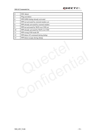 M10 AT Commands Set
M10_ATC_V1.04 - 196 -
4 ESC detect
5 Plug out detect
6 PPP GPRS dialup already activated
7 PPP not activated by external modem yet
8 PPP already activated by external modem
9 PPP not activated by WAP over CSD yet
10 PPP already activated by WAP over CSD
11 PPP wrong CSD mode ID
12 PPP detect AT command during dialup
13 PPP detect escape during dialup
Quectel
Confidential
 