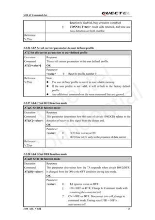 M10 AT Commands Set
M10_ATC_V1.04 - 28 -
detection is disabled, busy detection is enabled
4 CONNECT<text> result code returned, dial tone and
busy detection are both enabled
Reference
V.25ter
2.2.26 ATZ Set all current parameters to user defined profile
ATZ Set all current parameters to user defined profile
Response
TA sets all current parameters to the user defined profile.
OK
Execution
Command
ATZ[<value>]
Parameter
<value> 0 Reset to profile number 0
Reference
V.25ter
Note:
 The user defined profile is stored in non volatile memory.
 If the user profile is not valid, it will default to the factory default
profile.
 Any additional commands on the same command line are ignored.
2.2.27 AT&C Set DCD function mode
AT&C Set DCD function mode
Response
This parameter determines how the state of circuit 109(DCD) relates to the
detection of received line signal from the distant end.
OK
Execution
Command
AT&C[<value>]
Parameter
<value> 0 DCD line is always ON
1 DCD line is ON only in the presence of data carrier
Reference
V.25ter
2.2.28 AT&D Set DTR function mode
AT&D Set DTR function mode
Response
This parameter determines how the TA responds when circuit 108/2(DTR)
is changed from the ON to the OFF condition during data mode.
OK
Execution
Command
AT&D[<value>]
Parameter
<value> 0 TA ignores status on DTR
1 ON->OFF on DTR: Change to Command mode with
remaining the connected call
2 ON->OFF on DTR: Disconnect data call, change to
command mode. During state DTR = OFF is
auto-answer off
Quectel
Confidential
 