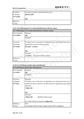 M10 AT Commands Set
M10_ATC_V1.04 - 32 -
Execution
Command
AT+GMM
TA returns a product model identification text.
Quectel_M10
OK
Reference
V.25ter
2.2.37 AT+GMR Request TA revision identification of software release
AT+GMR Request TA revision identification of software release
Response
OK
Test Command
AT+GMR=?
Parameter
TA reports one or more lines of information text which permit the user to
identify the revision of software release.
Revision: <revision>
OK
Execution
Command
AT+GMR
Parameter
<revision> Revision of software release
Reference
V.25ter
2.2.38 AT+GOI Request global object identification
AT+GOI Request global object identification
Response
OK
Test Command
AT+GOI=?
Parameter
Response
TA reports one or more lines of information text which permit the user to
identify the device, based on the ISO system for registering unique object
identifiers.
<Object Id>
OK
Execution
Command
AT+GOI
Parameter
<Object Id> Identifier of device type
See X.208, 209 for the format of <Object Id>.
Reference
V.25ter
Note:
For example in M10 wireless module, string "M10" is displayed.
Quectel
Confidential
 