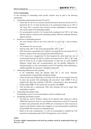 M10 AT Commands Set
M10_ATC_V1.04 - 37 -
2.2.43.1 Autobauding
To take advantage of autobauding mode specific attention must be paid to the following
requirements:
 Autobauding synchronization between TE and TA
− Ensure that TE and TA are correctly synchronized and the baud rate used by the TE is
detected by the TA. To allow the baud rate to be synchronized simply use an “AT” or
“at” string. This is necessary after customer activates autobauding or when customer
starts up the module with autobauding enabled.
− It is recommended to wait for 2 to 3 seconds before sending the first “AT” or “at” string
after the module is started up with autobauding enabled. Otherwise undefined characters
might be returned.
 Restriction on autobauding operation
− The serial interface shall be used with 8 data bits, no parity and 1 stop bit (factory
setting).
− The command “A/” can’t be used.
− Only the string “AT” or “at” can be detected (neither “AT” or “at”).
− URCs that may be issued before the TA detects a new baud rate by receiving the first AT
character, and they will be sent at the previously detected baud rate.
− If TE’s baud rate is changed after TA has recognized the earlier baud rate, loss of
synchronization between TE and TA would be encountered and an “AT” or “at” string
must be re-sent by TE to regain synchronization on baud rate. To avoid undefined
characters during baud rate re-synchronization and the possible malfunction of
resynchronization, it is not recommended to switch TE’s baud rate when autobauding is
enabled. Especially, this operation is forbidden in data mode.
 Autobauding and baud rate after restarting.
− In the autobauding mode, the detected baud rate is not saved. Therefore,
resynchronization is required after restarting the module.
− Unless the baud rate is determined, an incoming CSD call can’t be accepted. This must
be taken into account when autobauding and auto-answer mode (ATS0 ≠ 0) are
enabled at the same time, especially if SIM PIN 1 authentication is done automatically
and the setting ATS0 ≠ 0 is stored to the user profile with AT&W.
− Until the baud rate is synchronized, URCs after restarting will not be output when
autobauding is enabled.
 Autobauding and multiplex mode
If autobauding is active it is not recommended to switch to multiplex mode.
 Autobauding and Windows modem
− The baud rate used by Windows modem can be detected while setting up a dial-up
GPRS/CSD connection. However, some Windows modem drivers switch TE’s baud rate
to default value automatically after the GPRS call is terminated. In order to prevent no
response to the Windows modem when it happens, it is not recommended to establish the
dial-up GPRS/CSD connection in autobauding mode.
− Based on the same considerations, it is also not recommended to establish the FAX
connection in autobauding mode for PC FAX application, such as WinFax.
NOTE:
To assure reliable communication and avoid any problem caused by undetermined baud rate
Quectel
Confidential
 