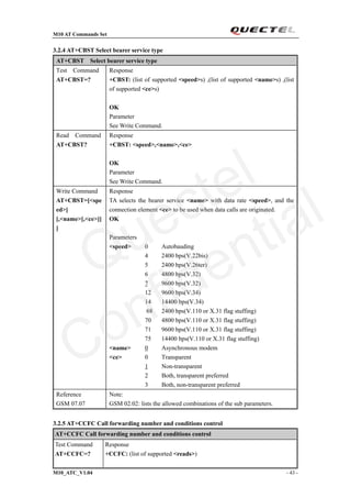 M10 AT Commands Set
M10_ATC_V1.04 - 43 -
3.2.4 AT+CBST Select bearer service type
AT+CBST Select bearer service type
Test Command
AT+CBST=?
Response
+CBST: (list of supported <speed>s) ,(list of supported <name>s) ,(list
of supported <ce>s)
OK
Parameter
See Write Command.
Read Command
AT+CBST?
Response
+CBST: <speed>,<name>,<ce>
OK
Parameter
See Write Command.
Write Command
AT+CBST=[<spe
ed>]
[,<name>[,<ce>]]
]
Response
TA selects the bearer service <name> with data rate <speed>, and the
connection element <ce> to be used when data calls are originated.
OK
Parameters
<speed> 0 Autobauding
4 2400 bps(V.22bis)
5 2400 bps(V.26ter)
6 4800 bps(V.32)
7 9600 bps(V.32)
12 9600 bps(V.34)
14 14400 bps(V.34)
68 2400 bps(V.110 or X.31 flag stuffing)
70 4800 bps(V.110 or X.31 flag stuffing)
71 9600 bps(V.110 or X.31 flag stuffing)
75 14400 bps(V.110 or X.31 flag stuffing)
<name> 0 Asynchronous modem
<ce> 0 Transparent
1 Non-transparent
2 Both, transparent preferred
3 Both, non-transparent preferred
Reference
GSM 07.07
Note:
GSM 02.02: lists the allowed combinations of the sub parameters.
3.2.5 AT+CCFC Call forwarding number and conditions control
AT+CCFC Call forwarding number and conditions control
Test Command
AT+CCFC=?
Response
+CCFC: (list of supported <reads>)
Quectel
Confidential
 