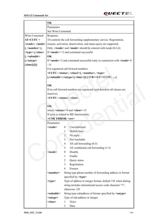 M10 AT Commands Set
M10_ATC_V1.04 - 44 -
OK
Parameters
See Write Command.
Response
TA controls the call forwarding supplementary service. Registration,
erasure, activation, deactivation, and status query are supported.
Only ,<reads> and <mode> should be entered with mode (0-2,4)
If <mode><>2 and command successful
OK
If <mode>=2 and command successful (only in connection with <reads> 0
–3)
For registered call forward numbers:
+CCFC: <status>, <class1>[, <number>, <type>
[,<subaddr>,<satype>[,<time>]]] [<CR><LF>+CCFC: ....]
OK
If no call forward numbers are registered (and therefore all classes are
inactive):
+CCFC: <status>, <class>
OK
where <status>=0 and <class>=15
If error is related to ME functionality:
+CME ERROR: <err>
Write Command
AT+CCFC =
<reads>, <mode>
[, <number> [,
<type> [,<class>
[, <subaddr>
[,<satype>
[,time]]]]]]
Parameters
<reads> 0 Unconditional
1 Mobile busy
2 No reply
3 Not reachable
4 All call forwarding (0-3)
5 All conditional call forwarding (1-3)
<mode> 0 Disable
1 Enable
2 Query status
3 Registration
4 Erasure
<number> String type phone number of forwarding address in format
specified by <type>
<type> Type of address in integer format; default 145 when dialing
string includes international access code character "+",
otherwise 129
<subaddr> String type subaddress of format specified by <satype>
<satype> Type of sub-address in integer
<class> 1 Voice
2 Data
Quectel
Confidential
 