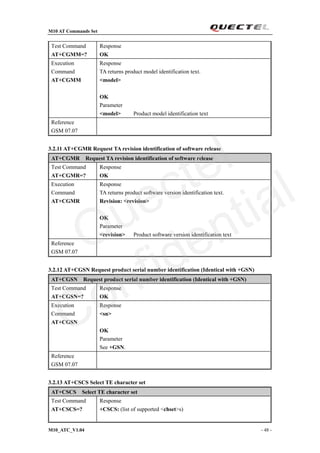 M10 AT Commands Set
M10_ATC_V1.04 - 48 -
Test Command
AT+CGMM=?
Response
OK
Execution
Command
AT+CGMM
Response
TA returns product model identification text.
<model>
OK
Parameter
<model> Product model identification text
Reference
GSM 07.07
3.2.11 AT+CGMR Request TA revision identification of software release
AT+CGMR Request TA revision identification of software release
Test Command
AT+CGMR=?
Response
OK
Execution
Command
AT+CGMR
Response
TA returns product software version identification text.
Revision: <revision>
OK
Parameter
<revision> Product software version identification text
Reference
GSM 07.07
3.2.12 AT+CGSN Request product serial number identification (Identical with +GSN)
AT+CGSN Request product serial number identification (Identical with +GSN)
Test Command
AT+CGSN=?
Response
OK
Execution
Command
AT+CGSN
Response
<sn>
OK
Parameter
See +GSN.
Reference
GSM 07.07
3.2.13 AT+CSCS Select TE character set
AT+CSCS Select TE character set
Test Command
AT+CSCS=?
Response
+CSCS: (list of supported <chset>s)
Quectel
Confidential
 
