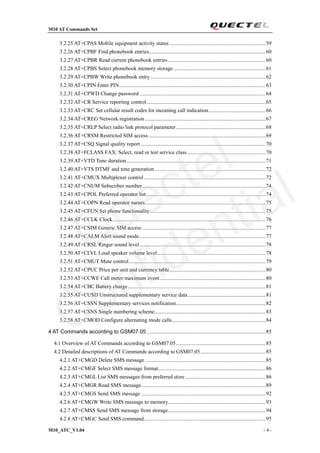 M10 AT Commands Set
M10_ATC_V1.04 - 4 -
3.2.25 AT+CPAS Mobile equipment activity status.......................................................................59
3.2.26 AT+CPBF Find phonebook entries......................................................................................60
3.2.27 AT+CPBR Read current phonebook entries........................................................................60
3.2.28 AT+CPBS Select phonebook memory storage....................................................................61
3.2.29 AT+CPBW Write phonebook entry.....................................................................................62
3.2.30 AT+CPIN Enter PIN............................................................................................................63
3.2.31 AT+CPWD Change password .............................................................................................64
3.2.32 AT+CR Service reporting control........................................................................................65
3.2.33 AT+CRC Set cellular result codes for incoming call indication..........................................66
3.2.34 AT+CREG Network registration .........................................................................................67
3.2.35 AT+CRLP Select radio link protocol parameter..................................................................68
3.2.36 AT+CRSM Restricted SIM access ......................................................................................69
3.2.37 AT+CSQ Signal quality report ............................................................................................70
3.2.38 AT+FCLASS FAX: Select, read or test service class..........................................................70
3.2.39 AT+VTD Tone duration.......................................................................................................71
3.2.40 AT+VTS DTMF and tone generation..................................................................................72
3.2.41 AT+CMUX Multiplexer control..........................................................................................72
3.2.42 AT+CNUM Subscriber number...........................................................................................74
3.2.43 AT+CPOL Preferred operator list........................................................................................74
3.2.44 AT+COPN Read operator names.........................................................................................75
3.2.45 AT+CFUN Set phone functionality .....................................................................................75
3.2.46 AT+CCLK Clock.................................................................................................................76
3.2.47 AT+CSIM Generic SIM access ...........................................................................................77
3.2.48 AT+CALM Alert sound mode.............................................................................................77
3.2.49 AT+CRSL Ringer sound level.............................................................................................78
3.2.50 AT+CLVL Loud speaker volume level................................................................................78
3.2.51 AT+CMUT Mute control.....................................................................................................79
3.2.52 AT+CPUC Price per unit and currency table.......................................................................80
3.2.53 AT+CCWE Call meter maximum event..............................................................................80
3.2.54 AT+CBC Battery charge......................................................................................................81
3.2.55 AT+CUSD Unstructured supplementary service data .........................................................81
3.2.56 AT+CSSN Supplementary services notification..................................................................82
3.2.57 AT+CSNS Single numbering scheme..................................................................................83
3.2.58 AT+CMOD Configure alternating mode calls.....................................................................84
4 AT Commands according to GSM07.05........................................................................................85
4.1 Overview of AT Commands according to GSM07.05..................................................................85
4.2 Detailed descriptions of AT Commands according to GSM07.05................................................85
4.2.1 AT+CMGD Delete SMS message.........................................................................................85
4.2.2 AT+CMGF Select SMS message format...............................................................................86
4.2.3 AT+CMGL List SMS messages from preferred store ...........................................................86
4.2.4 AT+CMGR Read SMS message............................................................................................89
4.2.5 AT+CMGS Send SMS message ............................................................................................92
4.2.6 AT+CMGW Write SMS message to memory........................................................................93
4.2.7 AT+CMSS Send SMS message from storage........................................................................94
4.2.8 AT+CMGC Send SMS command..........................................................................................95
Quectel
Confidential
 