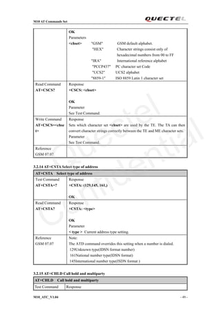 M10 AT Commands Set
M10_ATC_V1.04 - 49 -
OK
Parameters
<chset> "GSM" GSM default alphabet.
"HEX" Character strings consist only of
hexadecimal numbers from 00 to FF
"IRA" International reference alphabet
"PCCP437" PC character set Code
"UCS2" UCS2 alphabet
"8859-1" ISO 8859 Latin 1 character set
Read Command
AT+CSCS?
Response
+CSCS: <chset>
OK
Parameter
See Test Command.
Write Command
AT+CSCS=<chse
t>
Response
Sets which character set <chset> are used by the TE. The TA can then
convert character strings correctly between the TE and ME character sets.
Parameter
See Test Command.
Reference
GSM 07.07
3.2.14 AT+CSTA Select type of address
AT+CSTA Select type of address
Test Command
AT+CSTA=?
Response
+CSTA: (129,145, 161,)
OK
Read Command
AT+CSTA?
Response
+CSTA: <type>
OK
Parameter
< type > Current address type setting.
Reference
GSM 07.07
Note:
The ATD command overrides this setting when a number is dialed.
129Unknown type(IDSN format number)
161National number type(IDSN format)
145International number type(ISDN format )
3.2.15 AT+CHLD Call hold and multiparty
AT+CHLD Call hold and multiparty
Test Command Response
Quectel
Confidential
 