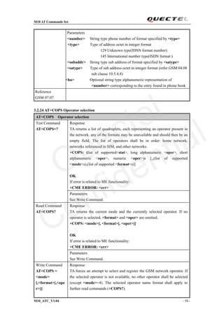 M10 AT Commands Set
M10_ATC_V1.04 - 58 -
Parameters
<number> String type phone number of format specified by <type>
<type> Type of address octet in integer format
129 Unknown type(IDSN format number)
145 International number type(ISDN format )
<subaddr> String type sub address of format specified by <satype>
<satype> Type of sub address octet in integer format (refer GSM 04.08
sub clause 10.5.4.8)
<ha> Optional string type alphanumeric representation of
<number> corresponding to the entry found in phone book
Reference
GSM 07.07
3.2.24 AT+COPS Operator selection
AT+COPS Operator selection
Response
TA returns a list of quadruplets, each representing an operator present in
the network. any of the formats may be unavailable and should then be an
empty field. The list of operators shall be in order: home network,
networks referenced in SIM, and other networks.
+COPS: (list of supported<stat>, long alphanumeric <oper>, short
alphanumeric <oper>, numeric <oper>)s [,,(list of supported
<mode>s),(list of supported <format>s)]
OK
If error is related to ME functionality:
+CME ERROR: <err>
Test Command
AT+COPS=?
Parameters
See Write Command.
Response
TA returns the current mode and the currently selected operator. If no
operator is selected, <format> and <oper> are omitted.
+COPS: <mode>[, <format>[, <oper>]]
OK
If error is related to ME functionality:
+CME ERROR: <err>
Read Command
AT+COPS?
Parameters
See Write Command.
Write Command
AT+COPS =
<mode>
[,<format>[,<ope
r>]]
Response
TA forces an attempt to select and register the GSM network operator. If
the selected operator is not available, no other operator shall be selected
(except <mode>=4). The selected operator name format shall apply to
further read commands (+COPS?).
Quectel
Confidential
 