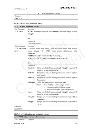 M10 AT Commands Set
M10_ATC_V1.04 - 60 -
4 Call in progress or call hold
Reference
GSM 07.07
3.2.26 AT+CPBF Find phonebook entries
AT+CPBF Find phonebook entries
Response
+CPBF: maximum length of field <nlength>,maximum length of field
<tlength>
OK
Test Command
AT+CPBF=?
Parameters
See Write Command.
Response
TA returns phone book entries (from the current phone book memory
storage selected with +CPBS) which contain alphanumeric string
<findtext>.
[+CPBF: <index1>, <number>,<type>, <text>[[...]
<CR><LF>+CBPF: <index2>,<number>,<type>,<text>]
OK
Write Command
AT+CPBF=[<fin
dtext>]
Parameters
<findtext> String type field of maximum length <tlength> in current TE
character set specified by +CSCS.
<index1> Integer type values in the range of location numbers of phone
book memory
<index2> Integer type values in the range of location numbers of phone
book memory
<number> String type phone number of format <type>
<type> Type of address octet in integer format:
129 Unknown type(IDSN format number)
145 International number type(ISDN format )
<text> String type field of maximum length <tlength> in current TE
character set specified by +CSCS.
<nlength> Integer type value indicating the maximum length of field
<number>
<tlength> Integer type value indicating the maximum length of field
<text>
Reference
GSM 07.07
3.2.27 AT+CPBR Read current phonebook entries
AT+CPBR Read current phonebook entries
Test Command Response
Quectel
Confidential
 