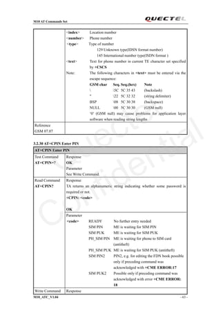 M10 AT Commands Set
M10_ATC_V1.04 - 63 -
<index> Location number
<number> Phone number
<type> Type of number
129 Unknown type(IDSN format number)
145 International number type(ISDN format )
<text> Text for phone number in current TE character set specified
by +CSCS
Note: The following characters in <text> must be entered via the
escape sequence:
GSM char Seq. Seq.(hex) Note
 5C 5C 35 43 (backslash)
" 22 5C 32 32 (string delimiter)
BSP 08 5C 30 38 (backspace)
NULL 00 5C 30 30 (GSM null)
‘0’ (GSM null) may cause problems for application layer
software when reading string lengths
Reference
GSM 07.07
3.2.30 AT+CPIN Enter PIN
AT+CPIN Enter PIN
Test Command
AT+CPIN=?
Response
OK
Parameter
See Write Command.
Response
TA returns an alphanumeric string indicating whether some password is
required or not.
+CPIN: <code>
OK
Read Command
AT+CPIN?
Parameter
<code> READY No further entry needed
SIM PIN ME is waiting for SIM PIN
SIM PUK ME is waiting for SIM PUK
PH_SIM PIN ME is waiting for phone to SIM card
(antitheft)
PH_SIM PUK ME is waiting for SIM PUK (antitheft)
SIM PIN2 PIN2, e.g. for editing the FDN book possible
only if preceding command was
acknowledged with +CME ERROR:17
SIM PUK2 Possible only if preceding command was
acknowledged with error +CME ERROR:
18
Write Command Response
Quectel
Confidential
 