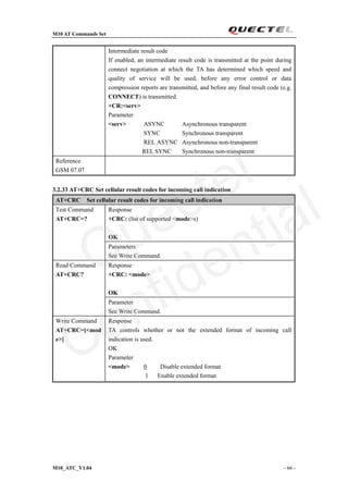 M10 AT Commands Set
M10_ATC_V1.04 - 66 -
Intermediate result code
If enabled, an intermediate result code is transmitted at the point during
connect negotiation at which the TA has determined which speed and
quality of service will be used, before any error control or data
compression reports are transmitted, and before any final result code (e.g.
CONNECT) is transmitted.
+CR:<serv>
Parameter
<serv> ASYNC Asynchronous transparent
SYNC Synchronous transparent
REL ASYNC Asynchronous non-transparent
REL SYNC Synchronous non-transparent
Reference
GSM 07.07
3.2.33 AT+CRC Set cellular result codes for incoming call indication
AT+CRC Set cellular result codes for incoming call indication
Response
+CRC: (list of supported <mode>s)
OK
Test Command
AT+CRC=?
Parameters
See Write Command.
Response
+CRC: <mode>
OK
Read Command
AT+CRC?
Parameter
See Write Command.
Write Command
AT+CRC=[<mod
e>]
Response
TA controls whether or not the extended format of incoming call
indication is used.
OK
Parameter
<mode> 0 Disable extended format
1 Enable extended format
Quectel
Confidential
 