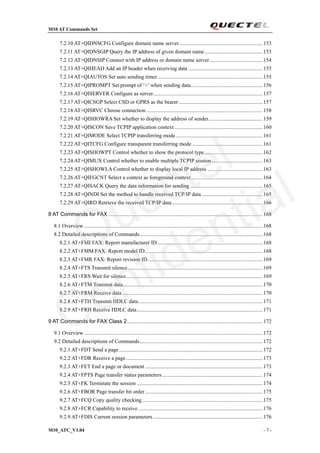 M10 AT Commands Set
M10_ATC_V1.04 - 7 -
7.2.10 AT+QIDNSCFG Configure domain name server..............................................................153
7.2.11 AT+QIDNSGIP Query the IP address of given domain name...........................................153
7.2.12 AT+QIDNSIP Connect with IP address or domain name server .......................................154
7.2.13 AT+QIHEAD Add an IP header when receiving data .......................................................155
7.2.14 AT+QIAUTOS Set auto sending timer..............................................................................155
7.2.15 AT+QIPROMPT Set prompt of ‘>’ when sending data.....................................................156
7.2.16 AT+QISERVER Configure as server.................................................................................157
7.2.17 AT+QICSGP Select CSD or GPRS as the bearer..............................................................157
7.2.18 AT+QISRVC Choose connection ......................................................................................158
7.2.19 AT+QISHOWRA Set whether to display the address of sender........................................159
7.2.20 AT+QISCON Save TCPIP application context .................................................................160
7.2.21 AT+QIMODE Select TCPIP transferring mode ................................................................161
7.2.22 AT+QITCFG Configure transparent transferring mode ....................................................161
7.2.23 AT+QISHOWPT Control whether to show the protocol type...........................................162
7.2.24 AT+QIMUX Control whether to enable multiple TCPIP session......................................163
7.2.25 AT+QISHOWLA Control whether to display local IP address .........................................163
7.2.26 AT+QIFGCNT Select a context as foreground context.....................................................164
7.2.27 AT+QISACK Query the data information for sending......................................................165
7.2.28 AT+QINDI Set the method to handle received TCP/IP data .............................................165
7.2.29 AT+QIRD Retrieve the received TCP/IP data...................................................................166
8 AT Commands for FAX ..................................................................................................................168
8.1 Overview....................................................................................................................................168
8.2 Detailed descriptions of Commands...........................................................................................168
8.2.1 AT+FMI FAX: Report manufacturer ID..............................................................................168
8.2.2 AT+FMM FAX: Report model ID.......................................................................................168
8.2.3 AT+FMR FAX: Report revision ID.....................................................................................169
8.2.4 AT+FTS Transmit silence....................................................................................................169
8.2.5 AT+FRS Wait for silence.....................................................................................................169
8.2.6 AT+FTM Transmit data.......................................................................................................170
8.2.7 AT+FRM Receive data........................................................................................................170
8.2.8 AT+FTH Transmit HDLC data............................................................................................171
8.2.9 AT+FRH Receive HDLC data.............................................................................................171
9 AT Commands for FAX Class 2....................................................................................................172
9.1 Overview....................................................................................................................................172
9.2 Detailed descriptions of Commands...........................................................................................172
9.2.1 AT+FDT Send a page..........................................................................................................172
9.2.2 AT+FDR Receive a page.....................................................................................................173
9.2.3 AT+FET End a page or document .......................................................................................173
9.2.4 AT+FPTS Page transfer status parameters ..........................................................................174
9.2.5 AT+FK Terminate the session .............................................................................................174
9.2.6 AT+FBOR Page transfer bit order.......................................................................................175
9.2.7 AT+FCQ Copy quality checking.........................................................................................175
9.2.8 AT+FCR Capability to receive ............................................................................................176
9.2.9 AT+FDIS Current session parameters .................................................................................176
Quectel
Confidential
 