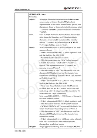 M10 AT Commands Set
M10_ATC_V1.04 - 88 -
+CMS ERROR: <err>
Parameters
<alpha> String type alphanumeric representation of <da> or <oa>
corresponding to the entry found in MT phonebook;
implementation of this feature is manufacturer specific; used
character set should be the one selected with command select
TE character set +CSCS (see definition of this command in
TS 07.07)
<da> GSM 03.40 TP-Destination-Address Address-Value field in
string format; BCD numbers (or GSM default alphabet
characters) are converted to characters of the currently
selected TE character set (refer command +CSCS in TS
07.07); type of address given by <toda>
<data> In the case of SMS: GSM 03.40 TP-User-Data in text mode
responses; format:
- if <dcs> indicates that GSM 03.38 default alphabet is used
and <fo> indicates that GSM 03.40
TPUser-Data-Header-Indication is not set:
- if TE character set other than "HEX" (refer Command
Select TE character set +CSCS in TS 07.07):ME/TA
converts GSM alphabet into current TE character set
according to rules of Annex A
- if TE character set is "HEX": ME/TA converts each 7-bit
character of GSM alphabet into two IRA character long
hexadecimal number (e.g. character P (GSM 23) is presented
as 17 (IRA 49 and 55))
- if <dcs> indicates that 8-bit or UCS2 data coding scheme is
used, or <fo> indicates that GSM 03.40
TP-User-Data-Header-Indication is set: ME/TA converts
each 8-bit octet into two IRA character long hexadecimal
number (e.g. octet with integer value 42 is presented to TE
as two characters 2A (IRA 50 and 65))
In the case of CBS: GSM 03.41 CBM Content of Message in
text mode responses; format:
- if <dcs> indicates that GSM 03.38 default alphabet is used:
- if TE character set other than "HEX" (refer Command
+CSCS in GSM 07.07): ME/TA converts GSM alphabet into
current TE character set according to rules of Annex A
- if TE character set is "HEX": ME/TA converts each 7-bit
character of GSM alphabet into two IRA character long
hexadecimal number
- if <dcs> indicates that 8-bit or UCS2 data coding scheme is
used: ME/TA converts each 8-bit octet into two IRA
character long hexadecimal number
<length> Integer type value indicating in the text mode (+CMGF=1)
Quectel
Confidential
 