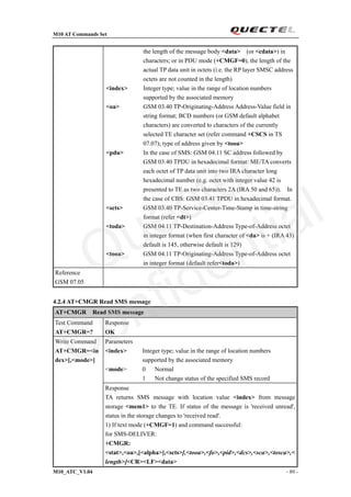 M10 AT Commands Set
M10_ATC_V1.04 - 89 -
the length of the message body <data> (or <cdata>) in
characters; or in PDU mode (+CMGF=0), the length of the
actual TP data unit in octets (i.e. the RP layer SMSC address
octets are not counted in the length)
<index> Integer type; value in the range of location numbers
supported by the associated memory
<oa> GSM 03.40 TP-Originating-Address Address-Value field in
string format; BCD numbers (or GSM default alphabet
characters) are converted to characters of the currently
selected TE character set (refer command +CSCS in TS
07.07); type of address given by <tooa>
<pdu> In the case of SMS: GSM 04.11 SC address followed by
GSM 03.40 TPDU in hexadecimal format: ME/TA converts
each octet of TP data unit into two IRA character long
hexadecimal number (e.g. octet with integer value 42 is
presented to TE as two characters 2A (IRA 50 and 65)). In
the case of CBS: GSM 03.41 TPDU in hexadecimal format.
<scts> GSM 03.40 TP-Service-Center-Time-Stamp in time-string
format (refer <dt>)
<toda> GSM 04.11 TP-Destination-Address Type-of-Address octet
in integer format (when first character of <da> is + (IRA 43)
default is 145, otherwise default is 129)
<tooa> GSM 04.11 TP-Originating-Address Type-of-Address octet
in integer format (default refer<toda>)
Reference
GSM 07.05
4.2.4 AT+CMGR Read SMS message
AT+CMGR Read SMS message
Test Command
AT+CMGR=?
Response
OK
Parameters
<index> Integer type; value in the range of location numbers
supported by the associated memory
<mode> 0 Normal
1 Not change status of the specified SMS record
Write Command
AT+CMGR=<in
dex>[,<mode>]
Response
TA returns SMS message with location value <index> from message
storage <mem1> to the TE. If status of the message is 'received unread',
status in the storage changes to 'received read'.
1) If text mode (+CMGF=1) and command successful:
for SMS-DELIVER:
+CMGR:
<stat>,<oa>,[<alpha>],<scts>[,<tooa>,<fo>,<pid>,<dcs>,<sca>,<tosca>,<
length>]<CR><LF><data>
Quectel
Confidential
 
