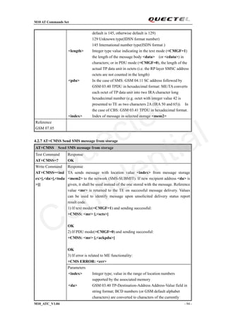 M10 AT Commands Set
M10_ATC_V1.04 - 94 -
default is 145, otherwise default is 129)
129 Unknown type(IDSN format number)
145 International number type(ISDN format )
<length> Integer type value indicating in the text mode (+CMGF=1)
the length of the message body <data> (or <cdata>) in
characters; or in PDU mode (+CMGF=0), the length of the
actual TP data unit in octets (i.e. the RP layer SMSC address
octets are not counted in the length)
<pdu> In the case of SMS: GSM 04.11 SC address followed by
GSM 03.40 TPDU in hexadecimal format: ME/TA converts
each octet of TP data unit into two IRA character long
hexadecimal number (e.g. octet with integer value 42 is
presented to TE as two characters 2A (IRA 50 and 65)). In
the case of CBS: GSM 03.41 TPDU in hexadecimal format.
<index> Index of message in selected storage <mem2>
Reference
GSM 07.05
4.2.7 AT+CMSS Send SMS message from storage
AT+CMSS Send SMS message from storage
Test Command
AT+CMSS=?
Response
OK
Response
TA sends message with location value <index> from message storage
<mem2> to the network (SMS-SUBMIT). If new recipient address <da> is
given, it shall be used instead of the one stored with the message. Reference
value <mr> is returned to the TE on successful message delivery. Values
can be used to identify message upon unsolicited delivery status report
result code.
1) If text mode(+CMGF=1) and sending successful:
+CMSS: <mr> [,<scts>]
OK
2) If PDU mode(+CMGF=0) and sending successful:
+CMSS: <mr> [,<ackpdu>]
OK
3) If error is related to ME functionality:
+CMS ERROR: <err>
Write Command
AT+CMSS=<ind
ex>[,<da>[,<toda
>]]
Parameters
<index> Integer type; value in the range of location numbers
supported by the associated memory
<da> GSM 03.40 TP-Destination-Address Address-Value field in
string format; BCD numbers (or GSM default alphabet
characters) are converted to characters of the currently
Quectel
Confidential
 