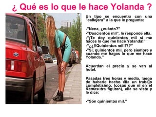 ¿ Qué es lo que le hace Yolanda ? Un tipo se encuentra con una &quot;callejera” a la que le pregunta: -”Nena, ¿cuánto?” -”Doscientos mil”, le responde ella. -”¡Te doy quinientos mil si me haces lo que me hace Yolanda!” -”¿¿!!Quinientos mil!!??” -”Sí, quinientos mil, pero siempre y cuando me hagas lo que me hace Yolanda.” Acuerdan el precio y se van al hotel. Pasadas tres horas y media, luego de haberle hecho ella un trabajo completísimo, (cosas que ni en el Kamasutra figuran), ella se viste y le dice: -”Son quinientos mil.” 