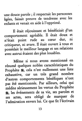 unedouceparole; il respectairlespersonnes
âgées,faisait preuve de rendresseavecles
,if*tt et venaitenaideàI'opprimé'
il était réjouissantet bénéficiaitd'un
compoflemenr agréable.Il était doux et
,r'ét*it point rude au cæur dur, ni
critiqueur, ni avare.Il êtait ouvert à tous et
posédait le meilleurlangageet sesrelations
avecautrurétaientdespluslouables'
Même si nous avons mentionné en
résuméquelquesnoblesc^raclëristiques-du
Prophèt. #, celan'est nullement une liste
exh*ustive, car un très grend nombre
d'autres compoffemenrsbénéfiquesn'ont
pas &é mentionnés.Par ailleurs,celui qui
*eairc sérieusemenrlesvenus du Prophète
#, les événementsde savie, sesparoleset
ses actes, sera obligé de marquer de
I'admirationenverslui. Ce quetit l'êcrivain
13
 