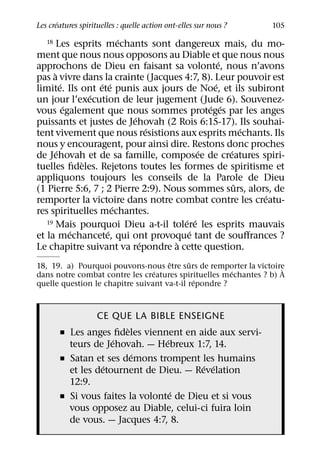 ´
Les creatures spirituelles : quelle action ont-elles sur nous ?   105
                          ´
   18 Les esprits mechants sont dangereux mais, du mo-

ment que nous nous opposons au Diable et que nous nous
                                                ´
approchons de Dieu en faisant sa volonte, nous n’avons
      `
pas a vivre dans la crainte (Jacques 4:7, 8). Leur pouvoir est
          ´         ´ ´                       ´
limite. Ils ont ete punis aux jours de Noe, et ils subiront
                  ´
un jour l’execution de leur jugement (Jude 6). Souvenez-
            ´                               ´ ´
vous egalement que nous sommes proteges par les anges
                            ´
puissants et justes de Jehovah (2 Rois 6:15-17). Ils souhai-
                                ´                     ´
tent vivement que nous resistions aux esprits mechants. Ils
nous y encouragent, pour ainsi dire. Restons donc proches
        ´                                 ´       ´
de Jehovah et de sa famille, composee de creatures spiri-
                `
tuelles ﬁdeles. Rejetons toutes les formes de spiritisme et
appliquons toujours les conseils de la Parole de Dieu
                                                    ˆ
(1 Pierre 5:6, 7 ; 2 Pierre 2:9). Nous sommes surs, alors, de
                                                         ´
remporter la victoire dans notre combat contre les creatu-
                        ´
res spirituelles mechantes.
                                      ´ ´
   19 Mais pourquoi Dieu a-t-il tolere les esprits mauvais
              ´       ´                ´
et la mechancete, qui ont provoque tant de souﬀrances ?
                              ´     `
Le chapitre suivant va repondre a cette question.
                                     ˆ      ˆ
18, 19. a) Pourquoi pouvons-nous etre surs de remporter la victoire `
                                 ´                     ´
dans notre combat contre les creatures spirituelles mechantes ? b) A
                                              ´
quelle question le chapitre suivant va-t-il repondre ?



                CE QUE LA BIBLE ENSEIGNE
                        `
       ˇ Les anges ﬁdeles viennent en aide aux servi-
                    ´            ´
         teurs de Jehovah. — Hebreux 1:7, 14.
                          ´
       ˇ Satan et ses demons trompent les humains
                  ´                      ´ ´
         et les detournent de Dieu. — Revelation
         12:9.
                                   ´
       ˇ Si vous faites la volonte de Dieu et si vous
         vous opposez au Diable, celui-ci fuira loin
         de vous. — Jacques 4:7, 8.
 