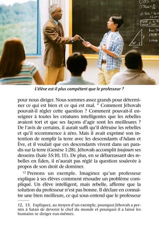 ´ `                   ´
         L’eleve est-il plus competent que le professeur ?

                                                            ´
pour nous diriger. Nous sommes assez grands pour determi-
                                                          ´
ner ce qui est bien et ce qui est mal. ” Comment Jehovah
                ´
pouvait-il regler cette question ? Comment pouvait-il en-
          `                    ´
seigner a toutes les creatures intelligentes que les rebelles
avaient tort et que ses facons d’agir sont les meilleures ?
                                  ¸
                                               ´
De l’avis de certains, il aurait suﬃ qu’il detruise les rebelles
                              ` ´                       ´
et qu’il recommence a zero. Mais il avait exprime son in-
tention de remplir la terre avec les descendants d’Adam et
 `
Eve, et il voulait que ces descendants vivent dans un para-
                            `       ´
dis sur la terre (Genese 1:28). Jehovah accomplit toujours ses
                  ¨                          ´
desseins (Isaıe 55:10, 11). De plus, en se debarrassant des re-
              ´                       ´ ´                     ´ `
belles en Eden, il n’aurait pas regle la question soulevee a
propos de son droit de dominer.
   12 Prenons un exemple. Imaginez qu’un professeur
            `           ´ `            ´              `
explique a ses eleves comment resoudre un probleme com-
       ´            ´ `
plique. Un eleve intelligent, mais rebelle, aﬃrme que la
                                                 ´              ˆ
solution du professeur n’est pas bonne. Il declare en connaı-
tre une bien meilleure, ce qui sous-entend que le professeur
                                                     ´
12, 13. Expliquez, au moyen d’un exemple, pourquoi Jehovah a per-
     `                                                         ´
mis a Satan de devenir le chef du monde et pourquoi il a laisse les
                          ˆ
humains se diriger eux-memes.
 