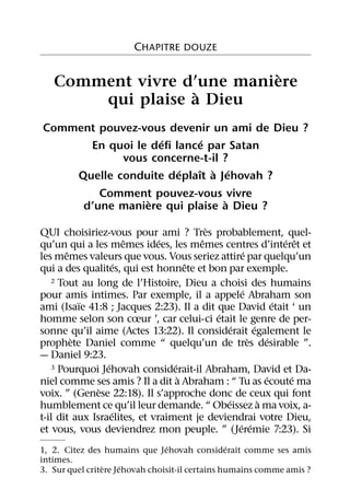 CHAPITRE DOUZE

                            `
   Comment vivre d’une maniere
                   `
       qui plaise a Dieu
Comment pouvez-vous devenir un ami de Dieu ?
                   ´       ´
      En quoi le deﬁ lance par Satan
            vous concerne-t-il ?
                      ´   ˆ ` ´
    Quelle conduite deplaıt a Jehovah ?
        Comment pouvez-vous vivre
                `               `
     d’une maniere qui plaise a Dieu ?
                                         `
QUI choisiriez-vous pour ami ? Tres probablement, quel-
                       ˆ      ´        ˆ                         ´ ˆ
qu’un qui a les memes idees, les memes centres d’interet et
       ˆ                                            ´
les memes valeurs que vous. Vous seriez attire par quelqu’un
                     ´               ˆ
qui a des qualites, qui est honnete et bon par exemple.
   2 Tout au long de l’Histoire, Dieu a choisi des humains
                                                  ´
pour amis intimes. Par exemple, il a appele Abraham son
           ¨                                                   ´
ami (Isaıe 41:8 ; Jacques 2:23). Il a dit que David etait ‘ un
                                           ´
homme selon son cœur ’, car celui-ci etait le genre de per-
                                               ´        ´
sonne qu’il aime (Actes 13:22). Il considerait egalement le
         `                                            `      ´
prophete Daniel comme “ quelqu’un de tres desirable ”.
— Daniel 9:23.
                 ´               ´
   3 Pourquoi Jehovah considerait-il Abraham, David et Da-
                                   `                        ´      ´
niel comme ses amis ? Il a dit a Abraham : “ Tu as ecoute ma
               `
voix. ” (Genese 22:18). Il s’approche donc de ceux qui font
                                             ´            `
humblement ce qu’il leur demande. “ Obeissez a ma voix, a-
                   ´
t-il dit aux Israelites, et vraiment je deviendrai votre Dieu,
                                                 ´ ´
et vous, vous deviendrez mon peuple. ” (Jeremie 7:23). Si
                                ´                ´
1, 2. Citez des humains que Jehovah considerait comme ses amis
intimes.
                 `    ´
3. Sur quel critere Jehovah choisit-il certains humains comme amis ?
 