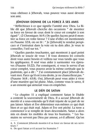 ´
116                                             Qu’enseigne reellement la Bible ?
             ´           ` ´
vous obeissez a Jehovah, vous pouvez vous aussi devenir
son ami.
          ´                                                      `
        JEHOVAH DONNE DE LA FORCE A SES AMIS
         ´ ´               `                                 ´
     4 Reﬂechissez a ce que signiﬁe l’amitie avec Dieu. La Bi-
                     ´
ble dit que Jehovah cherche des occasions “ de montrer
                                                                                 `
sa force en faveur de ceux dont le cœur est complet a son
 ´
egard ”. (2 Chroniques 16:9.) De quelles facons peut-il mon-   ¸
                                                                                     ´
trer sa force en votre faveur ? L’une d’elles est mentionnee
                             `                     ´
en Psaume 32:8, ou on lit : “ Je [Jehovah] te rendrai perspi-
                                                     `
cace et t’instruirai dans la voie ou tu dois aller. Je veux te
conseiller, l’œil sur toi. ”
     5 Quelles paroles touchantes, qui montrent a quel point            `
   ´
Jehovah se soucie de vous ! Il vous donnera les conseils
dont vous aurez besoin et veillera sur vous tandis que vous
                                                       `                       ´
les appliquerez. Il veut vous aider a surmonter vos epreu-
                                             ´
ves (Psaume 55:22). Par consequent, si vous le servez d’un
                                                         ˆ
cœur complet, vous pouvez avoir la meme certitude que le
                                                                      ´ ´
psalmiste, qui a dit : “ J’ai constamment place Jehovah de-
                                   `
vant moi. Parce qu’il est a ma droite, je ne chancellerai pas. ”
                                           ´                                 `
(Psaume 16:8 ; 63:8). Oui, Jehovah peut vous aider a vivre
                   `
d’une maniere qui lui plaise. Mais, comme vous le savez, il
                                                           ˆ
a un ennemi qui aimerait vous en empecher.
                                     ´
                               LE DEFI DE SATAN
                                               ´
     6 Le chapitre 11 a explique comment Satan le Diable
               ´                       ´                               ´ ´
a conteste la souverainete de Dieu. Il a accuse Jehovah de
                                                 ´
mentir et a sous-entendu qu’il etait injuste de sa part de ne
                                `        ´                         ˆ               ´
pas laisser Adam et Eve determiner` eux-memes ce qui etait
                       ´                                             ´ ´
bien et ce qui etait mal. Adam et Eve ont peche. La terre a
                 ´ `
commence a se remplir de leurs descendants. Satan a alors
mis en doute les mobiles de tous les humains. “ Les hu-
                                                                           ´
mains ne servent pas Dieu par amour, a-t-il aﬃrme. Qu’on
                  ´
4, 5. Comment Jehovah montre-t-il sa force en faveur de ses servi-
teurs ?
                              ´
6. De quoi Satan a-t-il accuse les humains ?
 
