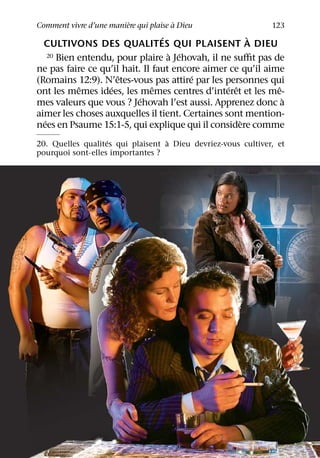 `              `
Comment vivre d’une maniere qui plaise a Dieu                 123
                                 ´                     `
  CULTIVONS DES QUALITES QUI PLAISENT A DIEU
                                   ` ´
    20 Bien entendu, pour plaire a Jehovah, il ne suﬃt pas de

ne pas faire ce qu’il hait. Il faut encore aimer ce qu’il aime
                     ˆ                  ´
(Romains 12:9). N’etes-vous pas attire par les personnes qui
            ˆ      ´           ˆ                 ´ ˆ         ˆ
ont les memes idees, les memes centres d’interet et les me-
                           ´                                   `
mes valeurs que vous ? Jehovah l’est aussi. Apprenez donc a
aimer les choses auxquelles il tient. Certaines sont mention-
  ´                                                  `
nees en Psaume 15:1-5, qui explique qui il considere comme
                   ´              `
20. Quelles qualites qui plaisent a Dieu devriez-vous cultiver, et
pourquoi sont-elles importantes ?
 