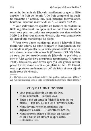 ´
124                                       Qu’enseigne reellement la Bible ?
                                  ´
ses amis. Les amis de Jehovah manifestent ce que la Bible
appelle “ le fruit de l’esprit ”. Ce fruit comprend les quali-
   ´
tes suivantes : “ amour, joie, paix, patience, bienveillance,
           ´                    ˆ
bonte, foi, douceur, maıtrise de soi ”. — Galates 5:22, 23.
                                          ´                 ´
       21 Vous cultiverez ces qualites en lisant et en etudiant la
               ´ `
Bible regulierement. En apprenant ce que Dieu attend de
                                                  ´               ¨
vous, vous pourrez conformer vos pensees aux siennes (Isaıe
                                        ´
30:20, 21). Plus vous aimerez Jehovah, plus vous aurez envie
                          `
de vivre d’une maniere qui lui plaise.
                                      `               ` ´
       22 Pour vivre d’une maniere qui plaise a Jehovah, il faut

fournir des eﬀorts. La Bible compare le changement de vie
                    ´                                     ´
au fait de se depouiller de sa vieille personnalite et de se re-
     ˆ                        ´
vetir d’une personnalite nouvelle (Colossiens 3:9, 10). Mais,
                                              ´
au sujet` des commandements de Jehovah, le psalmiste a
 ´                                              ´
ecrit : “ A les garder il y a une grande recompense. ” (Psaume
                                                              ´
19:11). Vous aussi, vous verrez qu’il y a une grande recom-
             `                      `               `
pense a vivre d’une maniere qui plaise a Dieu. Ce faisant,
                            ´               ´                   ´
vous apporterez un dementi au deﬁ de Satan et vous rejoui-
                      ´
rez le cœur de Jehovah.
                              `                     ´              `
21. Qu’est-ce qui vous aidera a cultiver des qualites qui plaisent a Dieu ?
                                                      `             `
22. Que constaterez-vous si vous vivez d’une maniere qui plaise a Dieu ?


                  CE QUE LA BIBLE ENSEIGNE
      ˇ Vous pouvez devenir un ami de Dieu
                  ´
        en lui obeissant. — Jacques 2:23.
                                     ´ ´
      ˇ Satan a mis en cause la ﬁdelite de tous les hu-
        mains. — Job 1:8, 10, 11 ; 2:4 ; Proverbes 27:11.
      ˇ Nous devons rejeter les pratiques qui
          ´         `
        deplaisent a Dieu. — 1 Corinthiens 6:9, 10.
                               ` ´              ¨
      ˇ Nous pouvons plaire a Jehovah en haıssant
        ce qu’il hait et en aimant ce qu’il aime.
        — Romains 12:9.
 
