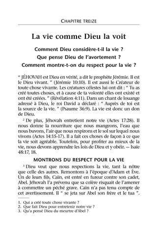CHAPITRE TREIZE


       La vie comme Dieu la voit
                           `
     Comment Dieu considere-t-il la vie ?
      Que pense Dieu de l’avortement ?
  Comment montre-t-on du respect pour la vie ?
     ´                       ´ ´               `      ´ ´
“ JEHOVAH est Dieu en verite, a dit le prophete Jeremie. Il est
                       ´ ´                                  ´
le Dieu vivant. ” (Jeremie 10:10). Il est aussi le Createur de
                              ´        ´
toute chose vivante. Les creatures celestes lui ont dit : “ Tu as
   ´ ´                     `                 ´                  ´
cree toutes choses, et a cause de ta volonte elles ont existe et
       ´ ´ ´ ´       ´ ´
ont ete creees. ” (Revelation 4:11). Dans un chant de louange
          ´ `                        ´   ´             `
adresse a Dieu, le roi David a declare : “ Aupres de toi est
la source de la vie. ” (Psaume 36:9). La vie est donc un don
de Dieu.
                  ´
   2 De plus, Jehovah entretient notre vie (Actes 17:28). Il

nous donne la nourriture que nous mangeons, l’eau que
nous buvons, l’air que nous respirons et le sol sur lequel nous
                                                              `
vivons (Actes 14:15-17). Il a fait ces choses de facon a ce que
                                                    ¸
                ´
la vie soit agreable. Toutefois, pour proﬁter au mieux de la
                                                          ´       ¨
vie, nous devons apprendre les lois de Dieu et y obeir. — Isaıe
48:17, 18.
          MONTRONS DU RESPECT POUR LA VIE
                                                             ˆ
  3 Dieu veut que nous respections la vie, tant la notre   `
                                     ` ´
que celle des autres. Remontons a l’epoque d’Adam et Eve.
                     ¨           ´
Un de leurs ﬁls, Caın, est entre en fureur contre son cadet,
        ´              ´               `
Abel. Jehovah l’a prevenu que sa colere risquait de l’amener
 `                 ´ ´             ¨
a commettre un peche grave. Caın n’a pas tenu compte de
                                                `
cet avertissement. Il “ se jeta sur Abel son frere et le tua ”.
            ´ ´
1. Qui a cree toute chose vivante ?
2. Que fait Dieu pour entretenir notre vie ?
                ´
3. Qu’a pense Dieu du meurtre d’Abel ?
 