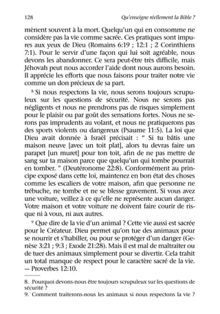 ´
128                                    Qu’enseigne reellement la Bible ?
        `               `
menent souvent a la mort. Quelqu’un qui en consomme ne
              `                          ´
considere pas la vie comme sacree. Ces pratiques sont impu-
res aux yeux de Dieu (Romains 6:19 ; 12:1 ; 2 Corinthiens
                                                             ´
7:1). Pour le servir d’une facon qui lui soit agreable, nous
                                     ¸
                                               ˆ       `
devons les abandonner. Ce sera peut-etre tres diﬃcile, mais
  ´
Jehovah peut nous accorder l’aide dont nous aurons besoin.
             ´
Il apprecie les eﬀorts que nous faisons pour traiter notre vie
                           ´
comme un don precieux de sa part.
        8 Si nous respectons la vie, nous serons toujours scrupu-
                                       ´     ´
leux sur les questions de securite. Nous ne serons pas
    ´
negligents et nous ne prendrons pas de risques simplement
                                 ˆ
pour le plaisir ou par gout des sensations fortes. Nous ne se-
rons pas imprudents au volant, et nous ne pratiquerons pas
des sports violents ou dangereux (Psaume 11:5). La loi que
                          ´ `      ¨       ´                     ˆ
Dieu avait donnee a Israel precisait : “ Si tu batis une
maison neuve [avec un toit plat], alors tu devras faire un
parapet [un muret] pour ton toit, aﬁn de ne pas mettre de
sang sur ta maison parce que quelqu’un qui tombe pourrait
                             ´                           ´
en tomber. ” (Deuteronome 22:8). Conformement au prin-
                    ´                                      ´
cipe expose dans cette loi, maintenez en bon etat des choses
comme les escaliers de votre maison, aﬁn que personne ne
      ´
trebuche, ne tombe et ne se blesse gravement. Si vous avez
                               `                   ´
une voiture, veillez a ce qu’elle ne represente aucun danger.
Votre maison et votre voiture ne doivent faire courir de ris-
                `
que ni a vous, ni aux autres.
                                                                    ´
        9 Que dire de la vie d’un animal ? Cette vie aussi est sacree
                  ´
pour le Createur. Dieu permet qu’on tue des animaux pour
                                                 ´
se nourrir et s’habiller, ou pour se proteger d’un danger (Ge-
    `
nese 3:21 ; 9:3 ; Exode 21:28). Mais il est mal de maltraiter ou
de tuer des animaux simplement pour se divertir. Cela trahit
                                                     `         ´
un total manque de respect pour le caractere sacre de la vie.
— Proverbes 12:10.
                         ˆ
8. Pourquoi devons-nous etre toujours scrupuleux sur les questions de
  ´     ´
securite ?
9. Comment traiterons-nous les animaux si nous respectons la vie ?
 